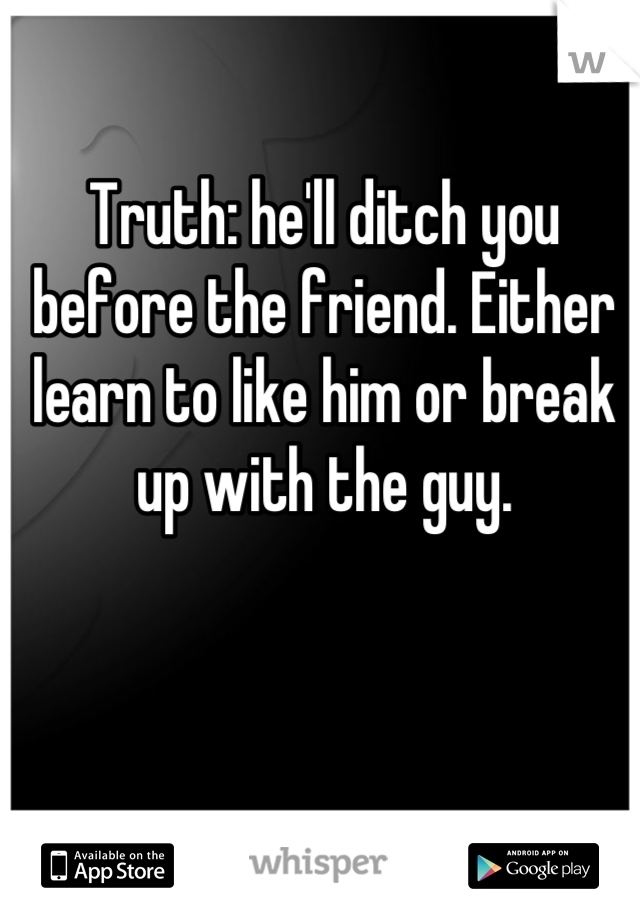 Truth: he'll ditch you before the friend. Either learn to like him or break up with the guy.