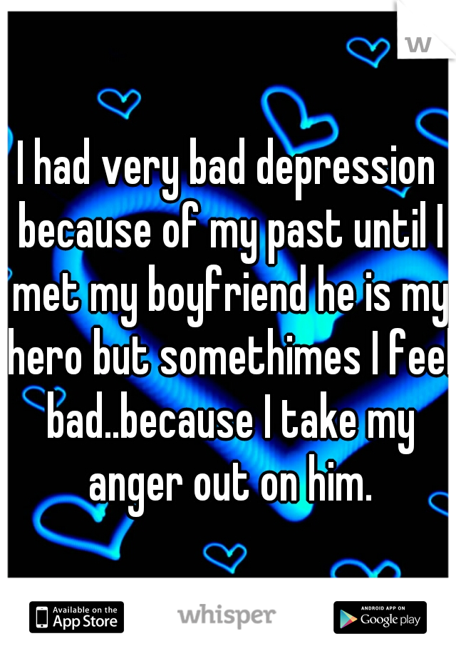 I had very bad depression because of my past until I met my boyfriend he is my hero but somethimes I feel bad..because I take my anger out on him.