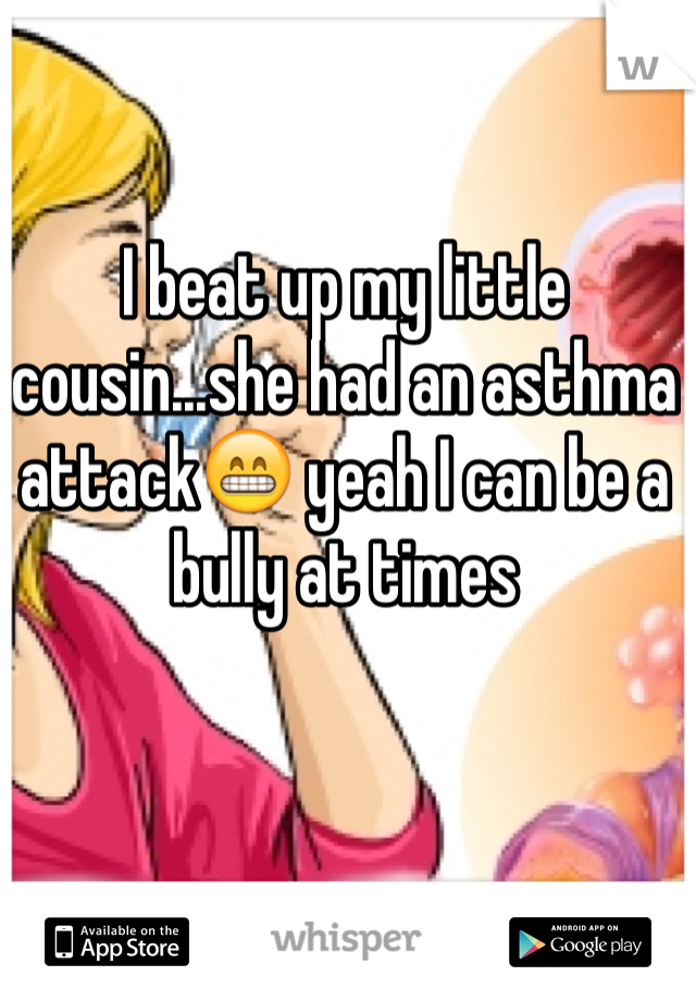 I beat up my little cousin...she had an asthma attack😁 yeah I can be a bully at times 