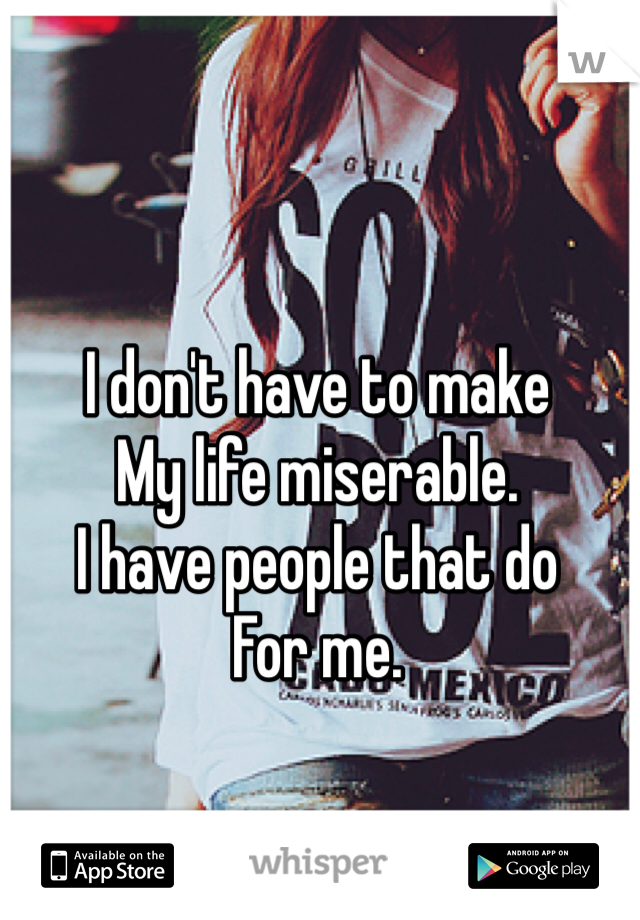 I don't have to make 
My life miserable. 
I have people that do 
For me.