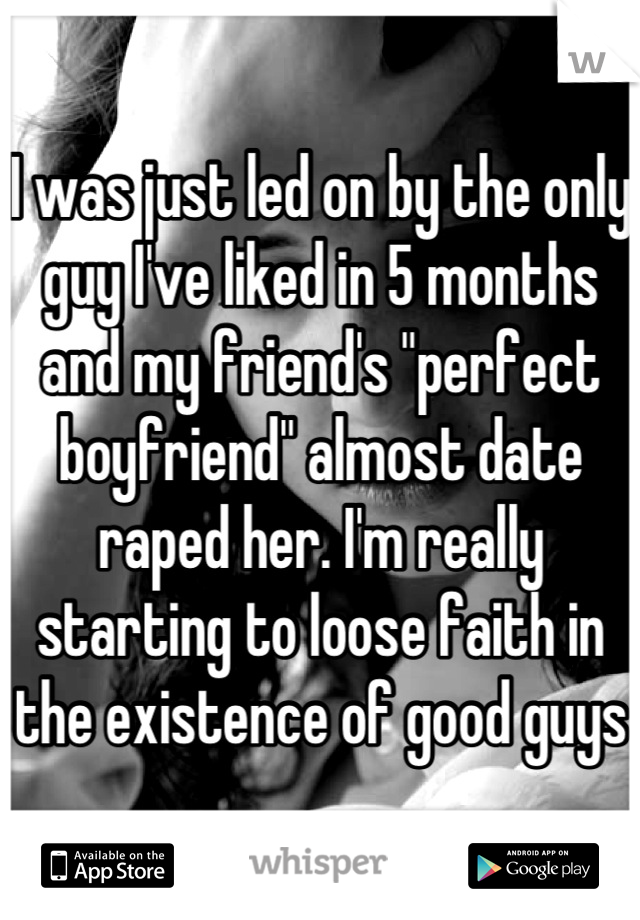 I was just led on by the only guy I've liked in 5 months and my friend's "perfect boyfriend" almost date raped her. I'm really starting to loose faith in the existence of good guys