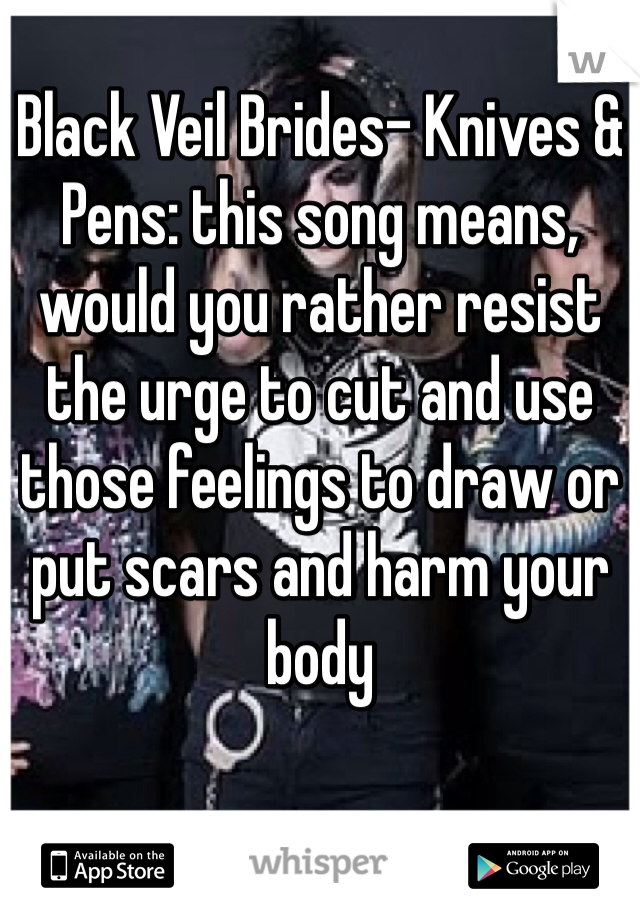 Black Veil Brides- Knives & Pens: this song means, would you rather resist the urge to cut and use those feelings to draw or put scars and harm your body