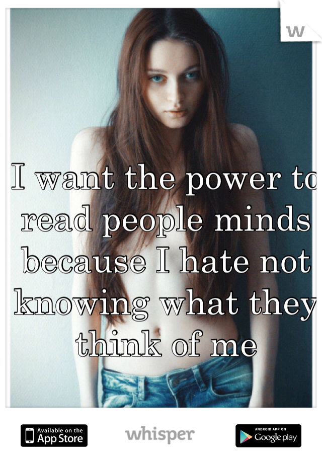 I want the power to read people minds because I hate not knowing what they think of me