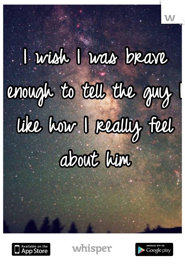 I wish I was brave enough to tell the guy I like how I really feel about him