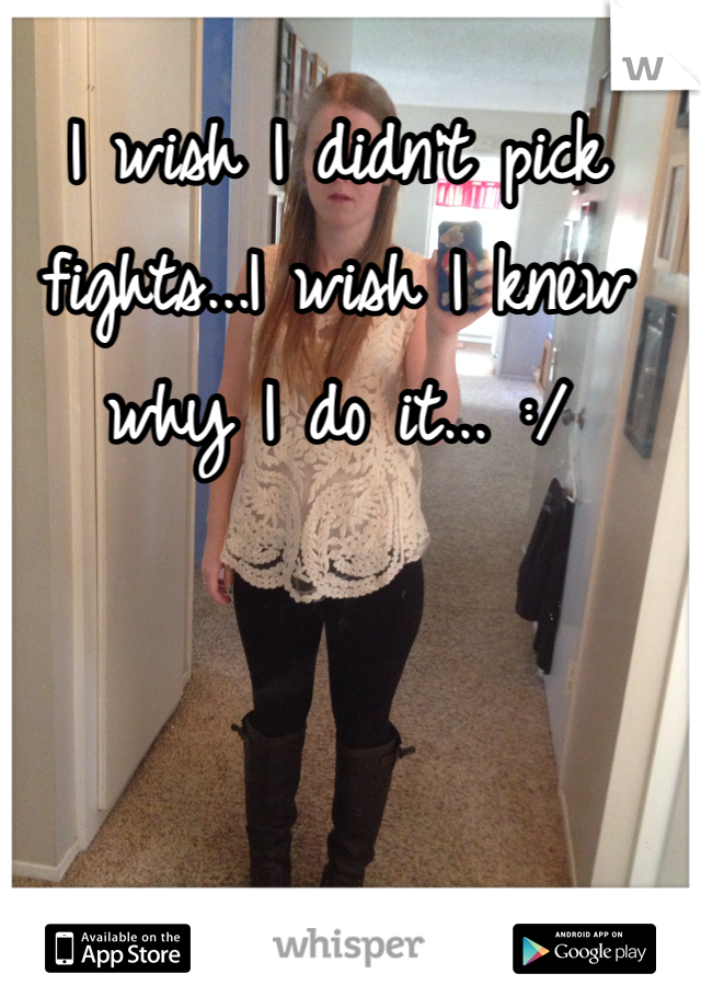 I wish I didn't pick fights...I wish I knew why I do it... :/