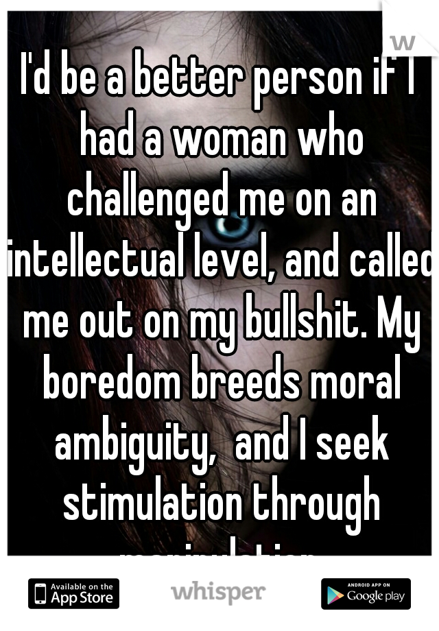 I'd be a better person if I had a woman who challenged me on an intellectual level, and called me out on my bullshit. My boredom breeds moral ambiguity,  and I seek stimulation through manipulation.