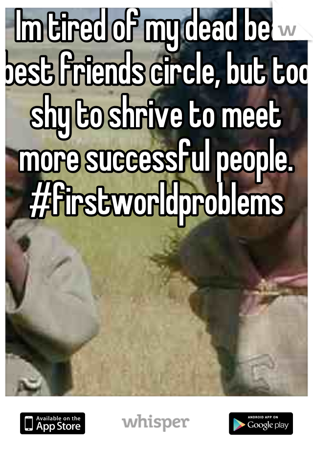 Im tired of my dead beat best friends circle, but too shy to shrive to meet more successful people. #firstworldproblems