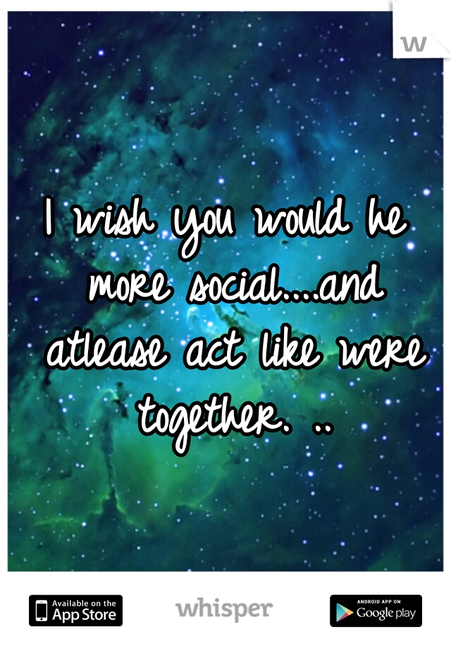 I wish you would he more social....and atlease act like were together. ..