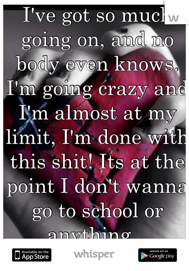 I've got so much going on, and no body even knows. I'm going crazy and I'm almost at my limit, I'm done with this shit! Its at the point I don't wanna go to school or anything... 
