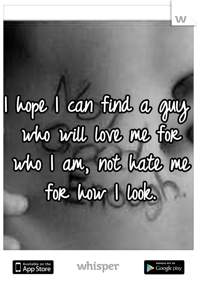 I hope I can find a guy who will love me for who I am, not hate me for how I look.
