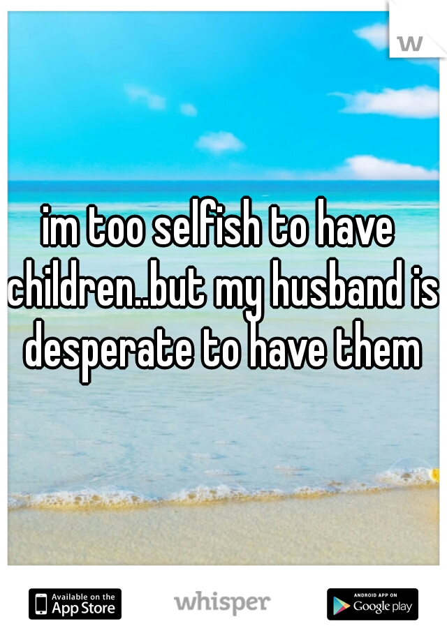 im too selfish to have children..but my husband is desperate to have them