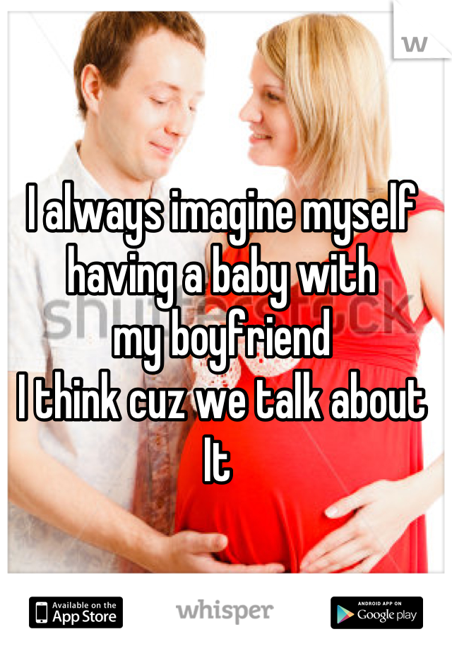I always imagine myself 
having a baby with
my boyfriend 
I think cuz we talk about 
It 