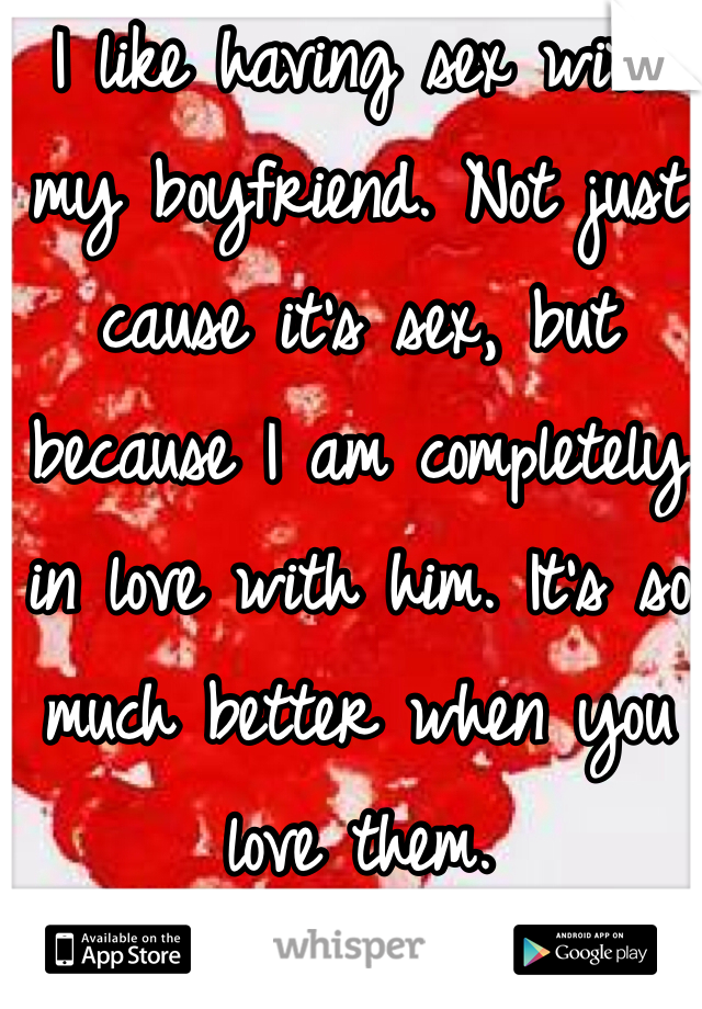 I like having sex with my boyfriend. Not just cause it's sex, but because I am completely in love with him. It's so much better when you love them. 