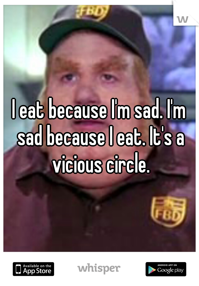 I eat because I'm sad. I'm sad because I eat. It's a vicious circle.