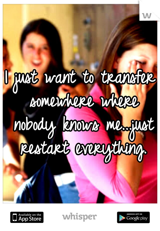 I just want to transfer somewhere where nobody knows me...just restart everything.