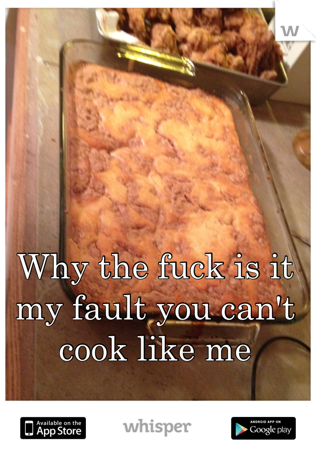 Why the fuck is it my fault you can't cook like me 