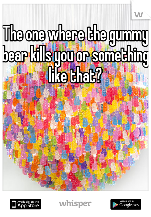 The one where the gummy bear kills you or something like that?