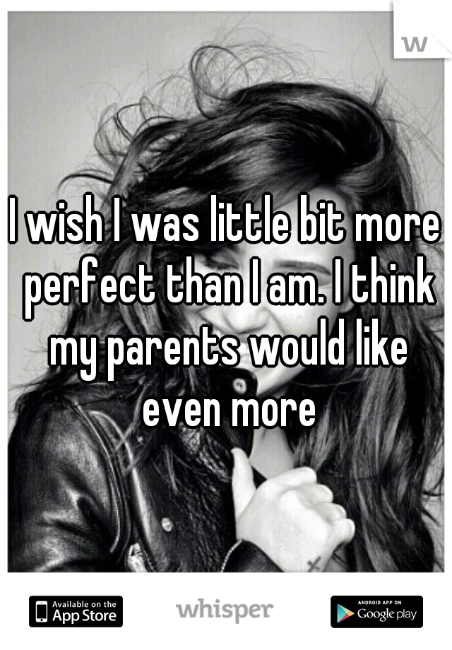 I wish I was little bit more perfect than I am. I think my parents would like even more
