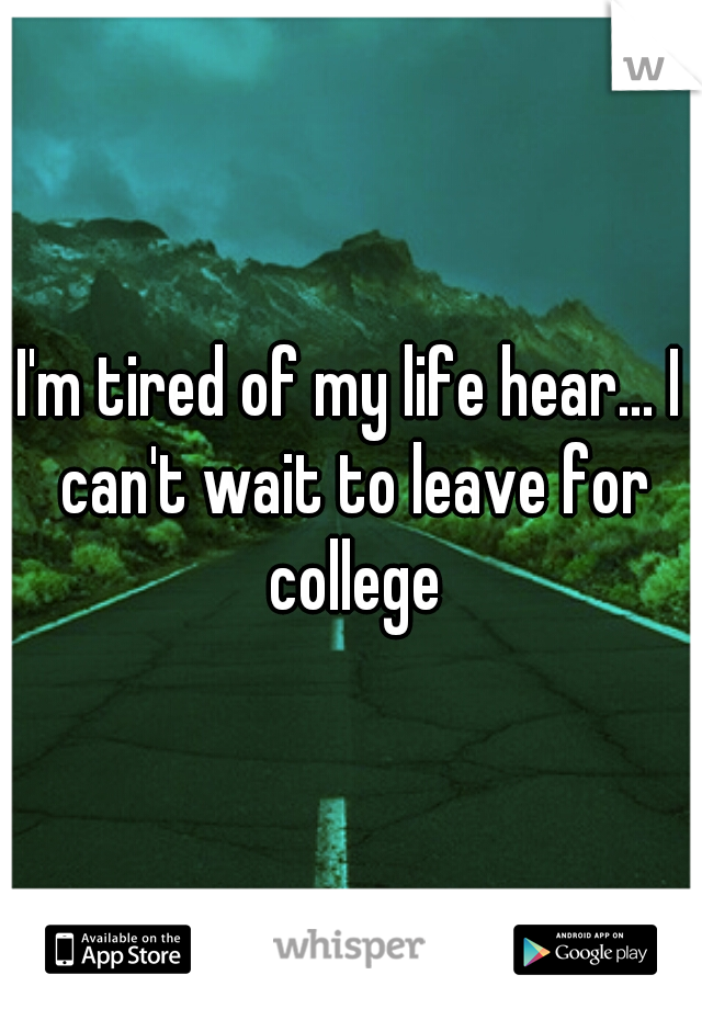 I'm tired of my life hear... I can't wait to leave for college