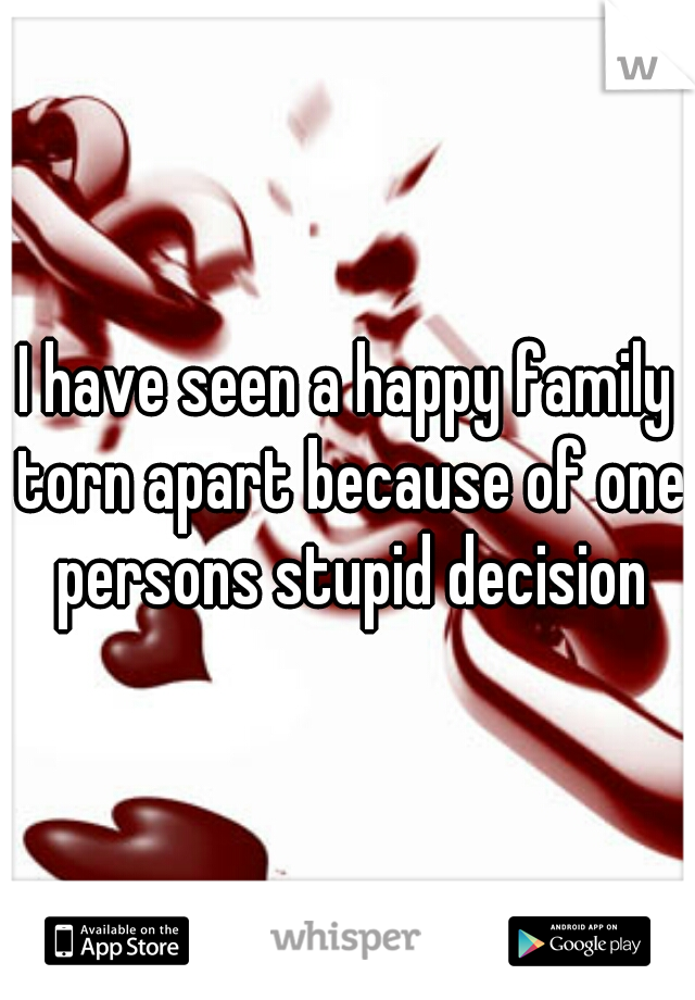 I have seen a happy family torn apart because of one persons stupid decision