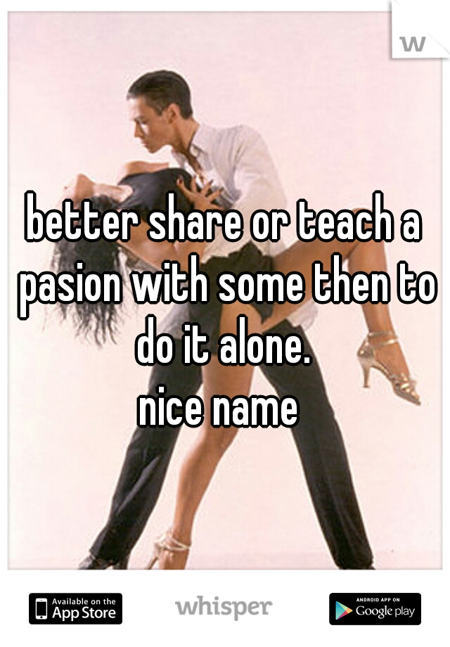 better share or teach a pasion with some then to do it alone. 

nice name 