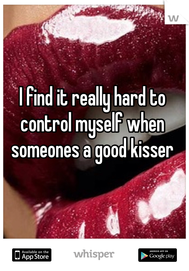 I find it really hard to control myself when someones a good kisser