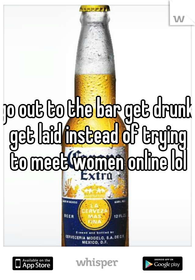 go out to the bar get drunk get laid instead of trying to meet women online lol