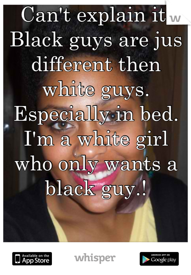 Can't explain it. Black guys are jus different then white guys. Especially in bed. I'm a white girl who only wants a black guy.!