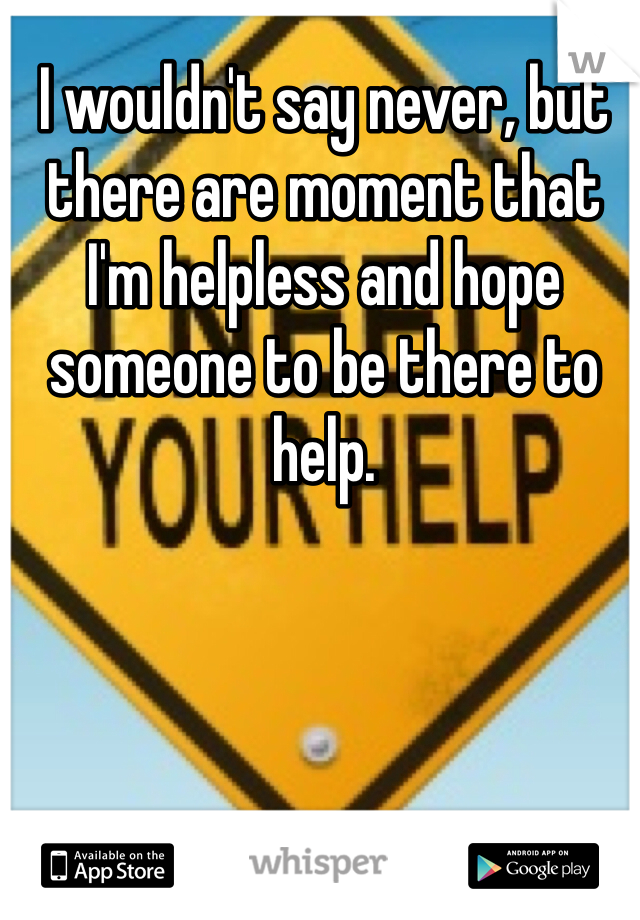 I wouldn't say never, but there are moment that I'm helpless and hope someone to be there to help.
