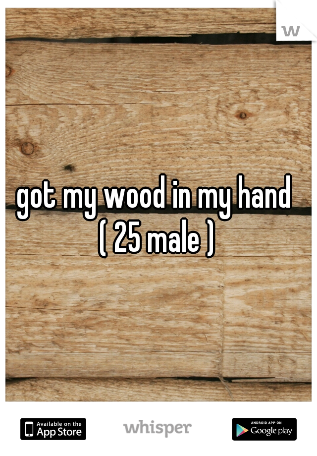 got my wood in my hand 
( 25 male )
