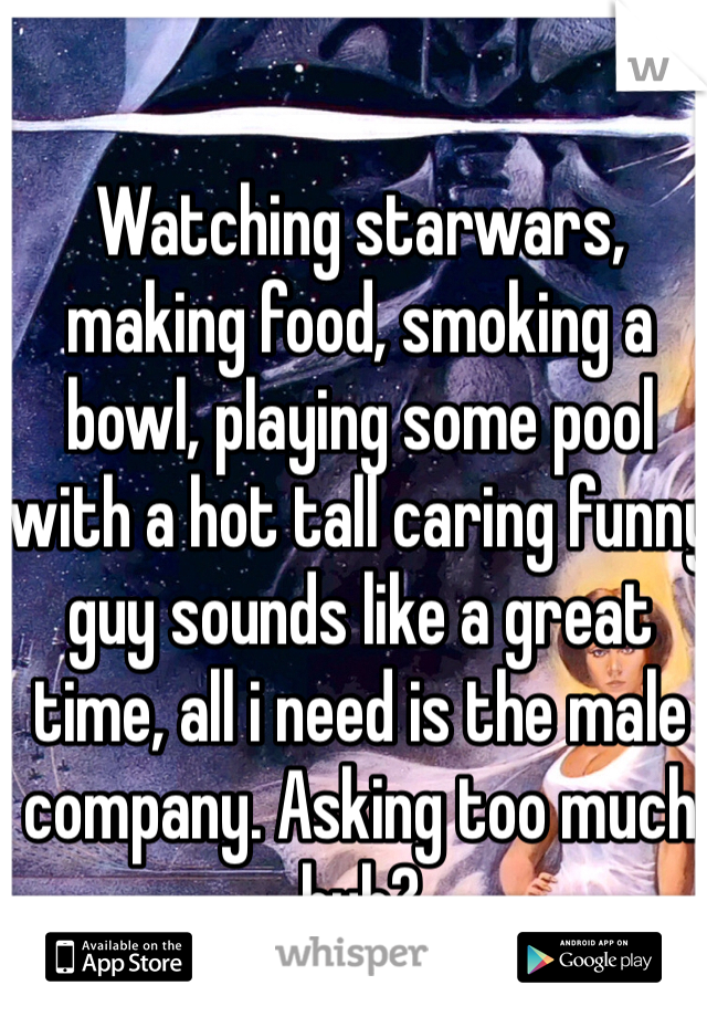 Watching starwars, making food, smoking a bowl, playing some pool with a hot tall caring funny guy sounds like a great time, all i need is the male company. Asking too much huh? 