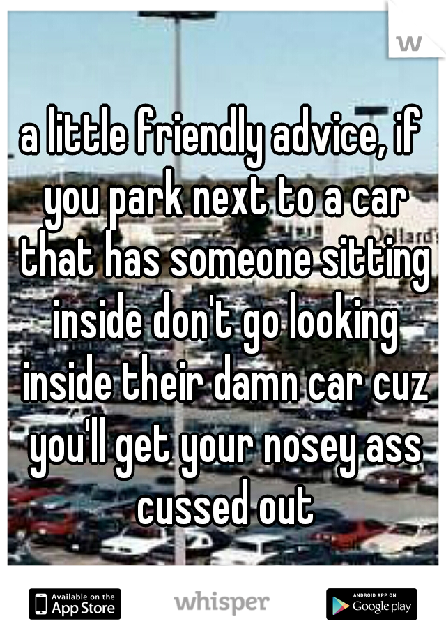 a little friendly advice, if you park next to a car that has someone sitting inside don't go looking inside their damn car cuz you'll get your nosey ass cussed out