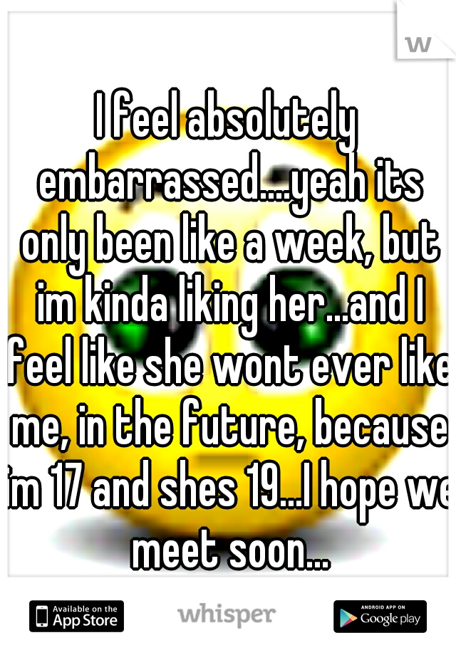 I feel absolutely embarrassed....yeah its only been like a week, but im kinda liking her...and I feel like she wont ever like me, in the future, because im 17 and shes 19...I hope we meet soon...