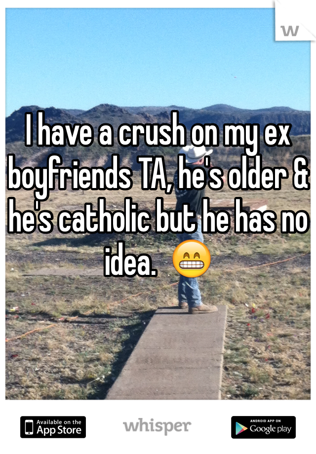 I have a crush on my ex boyfriends TA, he's older & he's catholic but he has no idea.  😁
