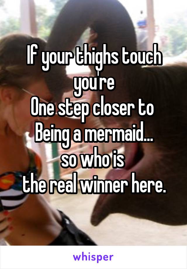 If your thighs touch you're
One step closer to 
Being a mermaid...
so who is 
the real winner here.
