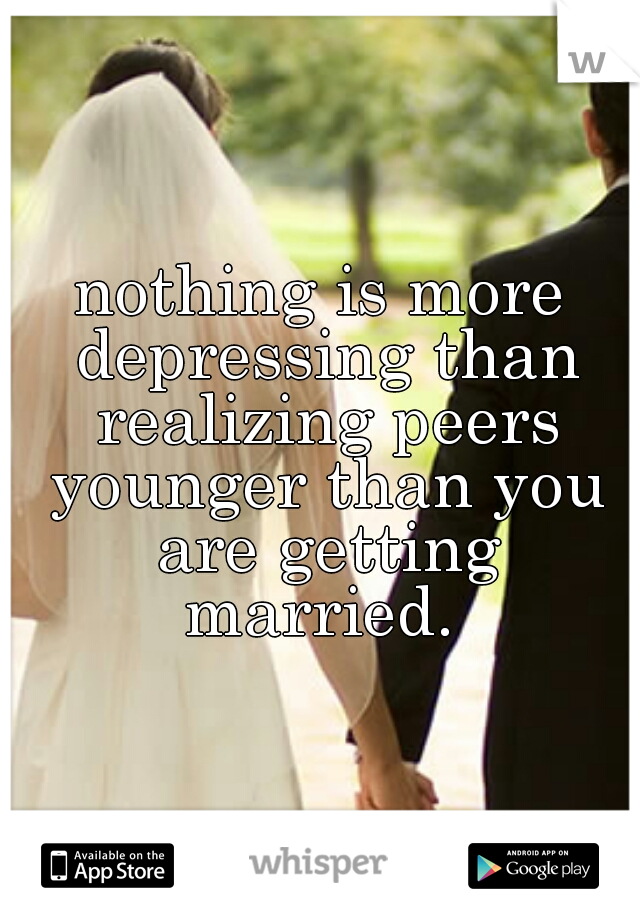 nothing is more depressing than realizing peers younger than you are getting married. 