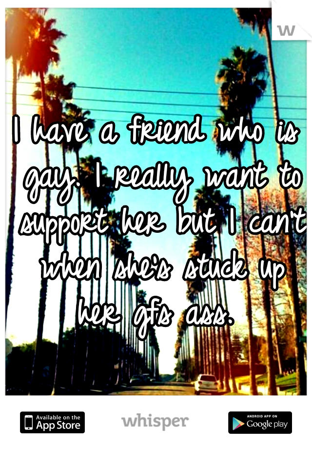 I have a friend who is gay. I really want to support her but I can't when she's stuck up her gfs ass. 
