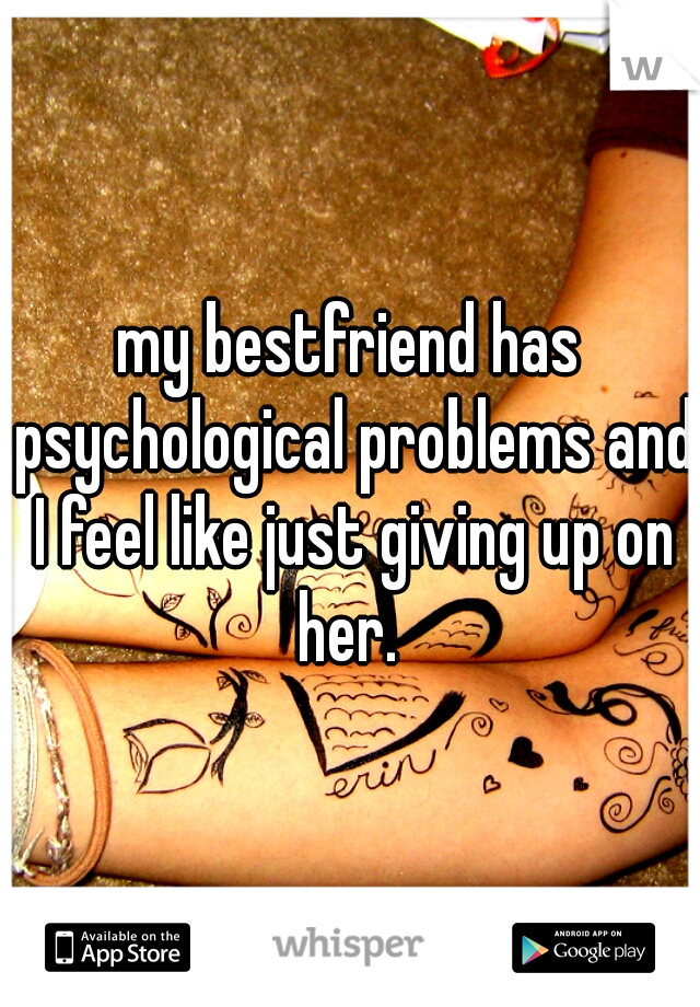 my bestfriend has psychological problems and I feel like just giving up on her. 