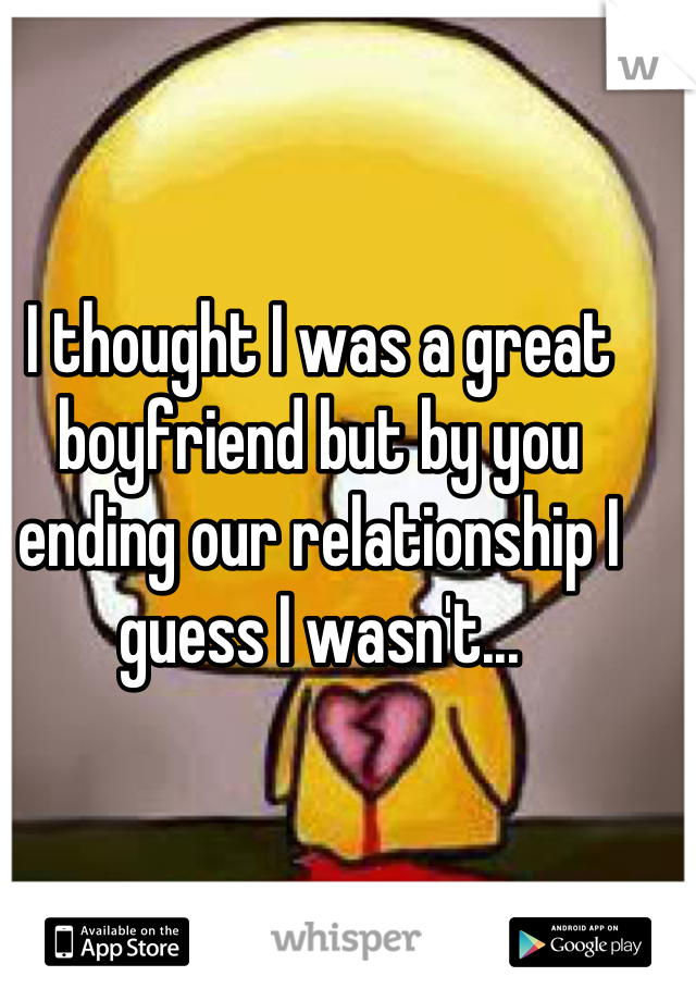 I thought I was a great boyfriend but by you ending our relationship I guess I wasn't...
