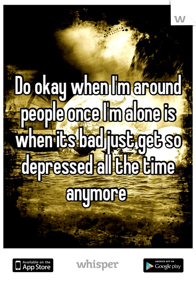 Do okay when I'm around people once I'm alone is when its bad just get so depressed all the time anymore 