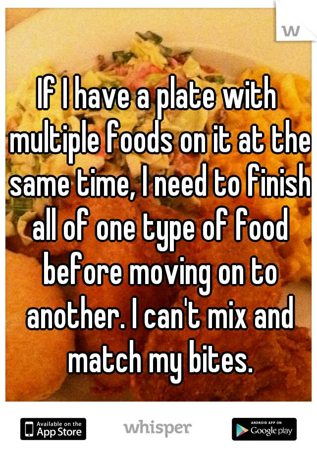 If I have a plate with multiple foods on it at the same time, I need to finish all of one type of food before moving on to another. I can't mix and match my bites.