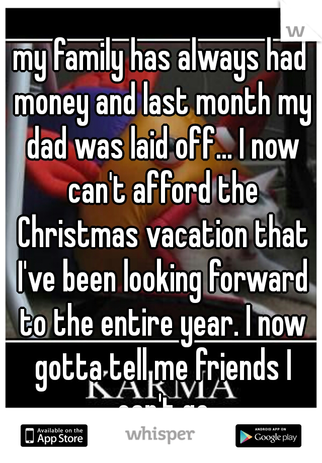 my family has always had money and last month my dad was laid off... I now can't afford the Christmas vacation that I've been looking forward to the entire year. I now gotta tell me friends I can't go