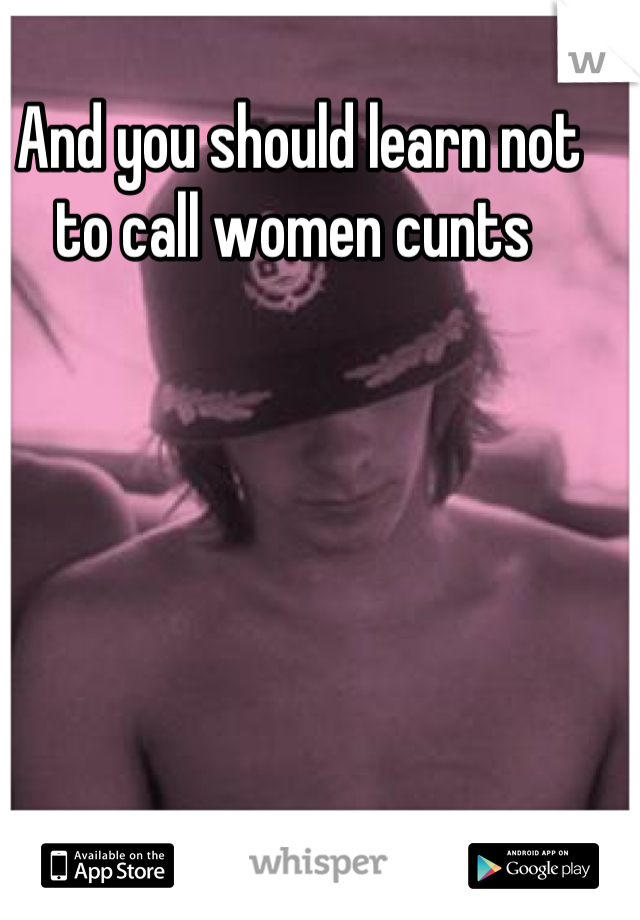 And you should learn not to call women cunts 