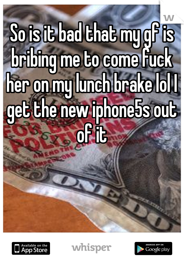 So is it bad that my gf is bribing me to come fuck her on my lunch brake lol I get the new iphone5s out of it 