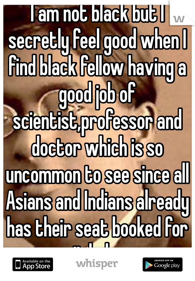 I am not black but I secretly feel good when I find black fellow having a good job of scientist,professor and doctor which is so uncommon to see since all Asians and Indians already has their seat booked for it haha 