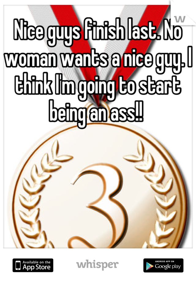 Nice guys finish last. No woman wants a nice guy. I think I'm going to start being an ass!! 