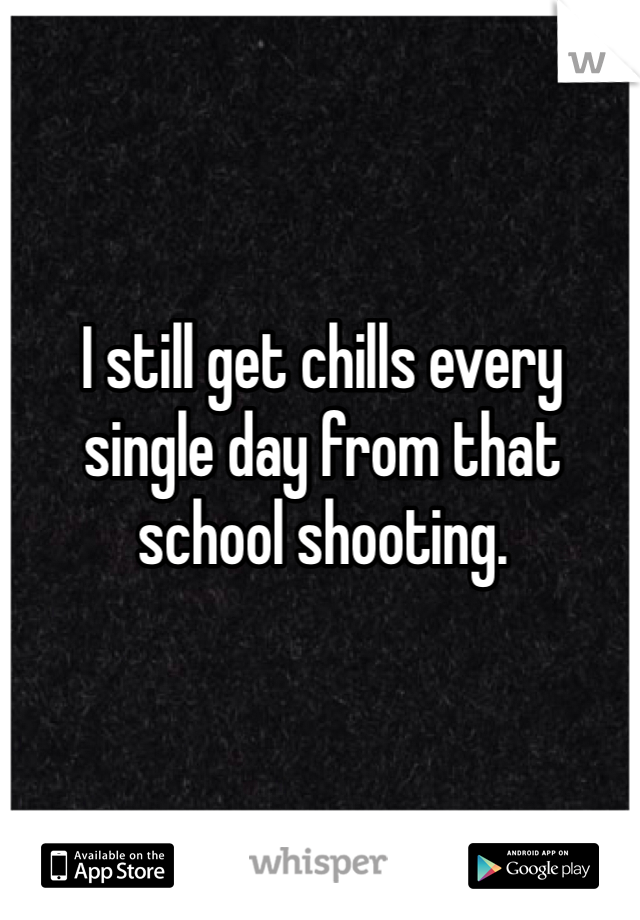 I still get chills every single day from that school shooting. 