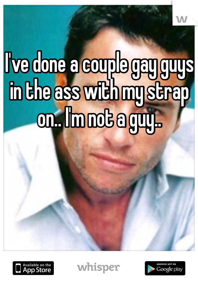 I've done a couple gay guys in the ass with my strap on.. I'm not a guy..