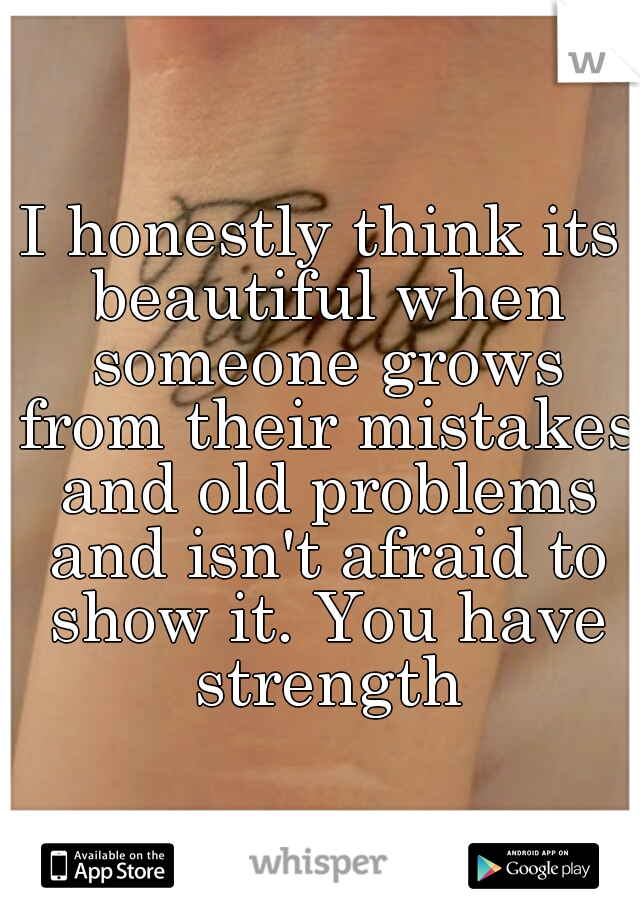 I honestly think its beautiful when someone grows from their mistakes and old problems and isn't afraid to show it. You have strength