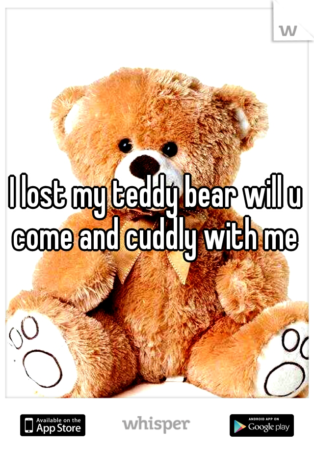 I lost my teddy bear will u come and cuddly with me 